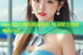 bye2组合黑料揭秘平台 快速聚合独家爆料内容