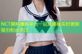NCT黑料爆料平台一站式揭秘实时更新吸引粉丝关注