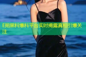 E朔黑料爆料平台实时揭露真相引爆关注