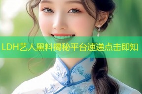 LDH艺人黑料揭秘平台速递点击即知