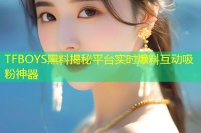 TFBOYS黑料揭秘平台实时爆料互动吸粉神器