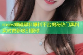 roses鲤鲤黑料爆料平台揭秘热门黑料实时更新吸引眼球