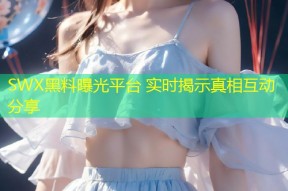 SWX黑料曝光平台 实时揭示真相互动分享
