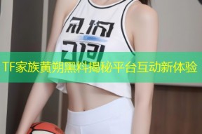 TF家族黄朔黑料揭秘平台互动新体验