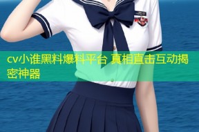 cv小谁黑料爆料平台 真相直击互动揭密神器