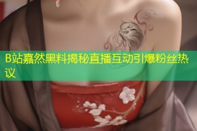 B站嘉然黑料揭秘直播互动引爆粉丝热议