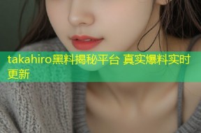 takahiro黑料揭秘平台 真实爆料实时更新