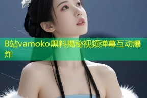 B站vamoko黑料揭秘视频弹幕互动爆炸
