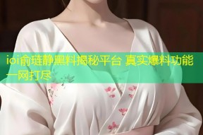 ioi俞琏静黑料揭秘平台 真实爆料功能一网打尽