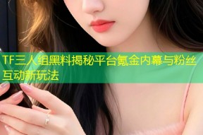 TF三人组黑料揭秘平台氪金内幕与粉丝互动新玩法