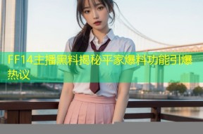 FF14主播黑料揭秘平家爆料功能引爆热议