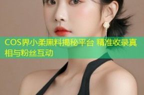 COS界小柔黑料揭秘平台 精准收录真相与粉丝互动