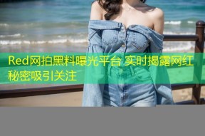 Red网拍黑料曝光平台 实时揭露网红秘密吸引关注