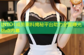 INTO1成员黑料揭秘平台助力全面曝光热点内幕