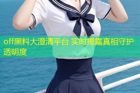 off黑料大澄清平台 实时揭露真相守护透明度