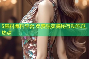 S黑料爆料平台 免费独家揭秘互动吃瓜热点