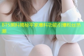 BTS黑料揭秘平家爆料功能引爆粉丝热潮