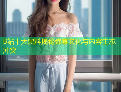 B站十大黑料揭秘弹幕文化与内容生态冲突  第1张