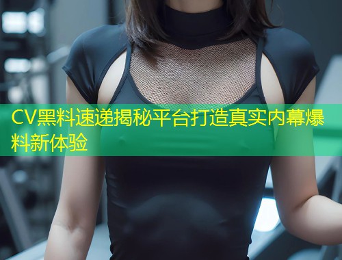 CV黑料速递揭秘平台打造真实内幕爆料新体验  第2张