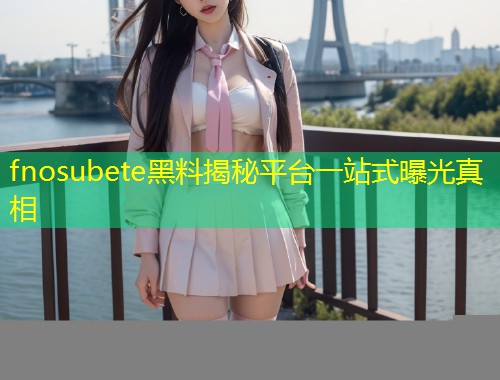 fnosubete黑料揭秘平台一站式曝光真相  第1张