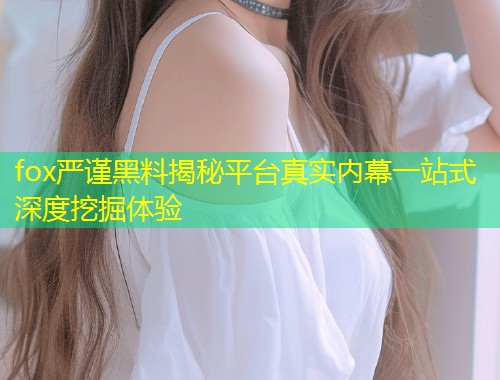 fox严谨黑料揭秘平台真实内幕一站式深度挖掘体验  第1张
