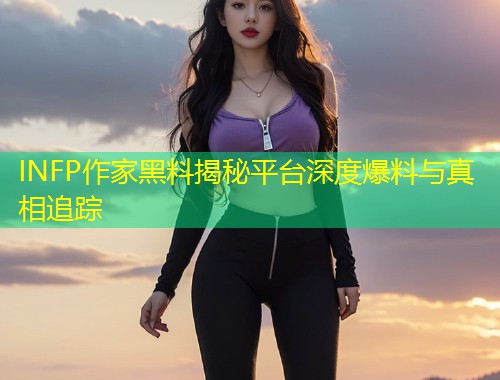 INFP作家黑料揭秘平台深度爆料与真相追踪  第1张