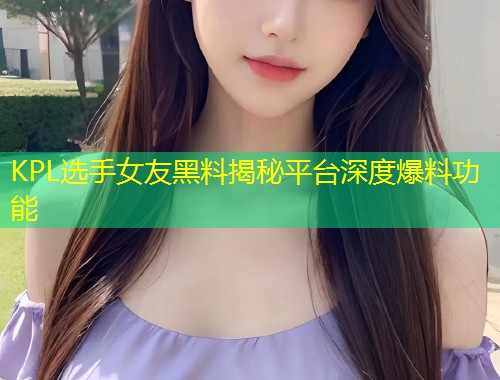 KPL选手女友黑料揭秘平台深度爆料功能  第2张