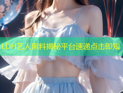 LDH艺人黑料揭秘平台速递点击即知  第2张