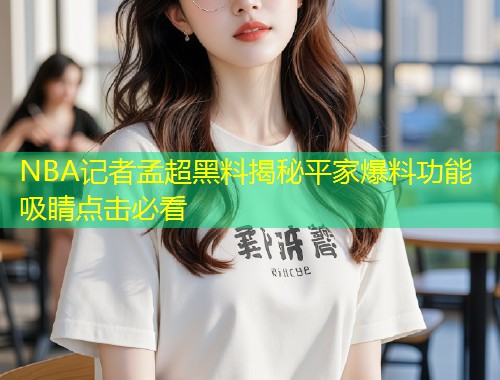 NBA记者孟超黑料揭秘平家爆料功能吸睛点击必看  第1张