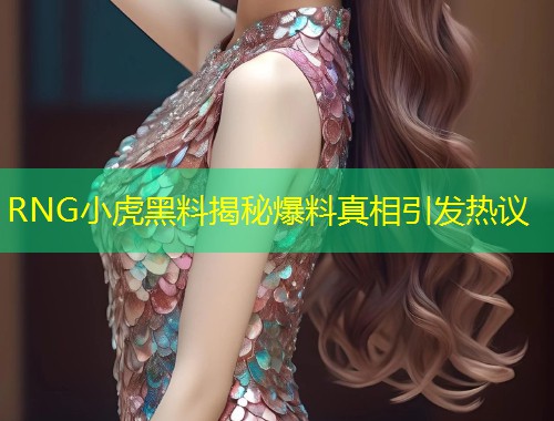 RNG小虎黑料揭秘爆料真相引发热议  第2张