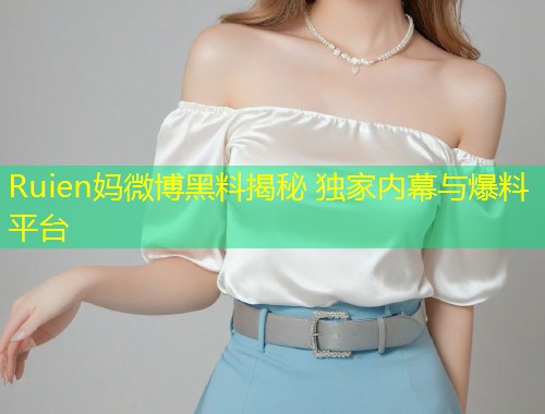 Ruien妈微博黑料揭秘 独家内幕与爆料平台  第2张