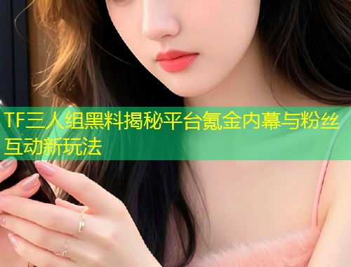 TF三人组黑料揭秘平台氪金内幕与粉丝互动新玩法  第1张