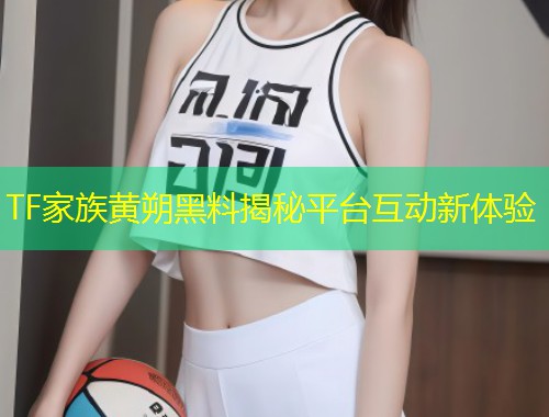 TF家族黄朔黑料揭秘平台互动新体验  第1张